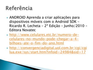    ANDROID Aprenda a criar aplicações para
    dispositivos móveis com o Android SDK –
    Ricardo R. Lecheta – 2ª Edição – Junho/2010 –
    Editora Novatec
   http://www.celulares.etc.br/numero-de-
    celulares-no-mundo-pode-chegar-a-4-
    bilhoes-ate-o-fim-do-ano.html
   http://convergenciadigital.uol.com.br/cgi/cgi
    lua.exe/sys/start.htm?infoid=24984&sid=17
 