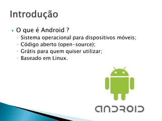    O que é Android ?
    ◦   Sistema operacional para dispositivos móveis;
    ◦   Código aberto (open-source);
    ◦   Grátis para quem quiser utilizar;
    ◦   Baseado em Linux.
 