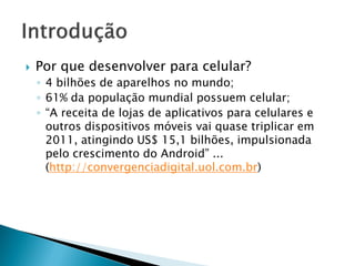    Por que desenvolver para celular?
    ◦ 4 bilhões de aparelhos no mundo;
    ◦ 61% da população mundial possuem celular;
    ◦ “A receita de lojas de aplicativos para celulares e
      outros dispositivos móveis vai quase triplicar em
      2011, atingindo US$ 15,1 bilhões, impulsionada
      pelo crescimento do Android” ...
      (http://convergenciadigital.uol.com.br)
 
