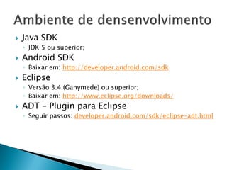    Java SDK
    ◦ JDK 5 ou superior;
   Android SDK
    ◦ Baixar em: http://developer.android.com/sdk
   Eclipse
    ◦ Versão 3.4 (Ganymede) ou superior;
    ◦ Baixar em: http://www.eclipse.org/downloads/
   ADT – Plugin para Eclipse
    ◦ Seguir passos: developer.android.com/sdk/eclipse-adt.html
 