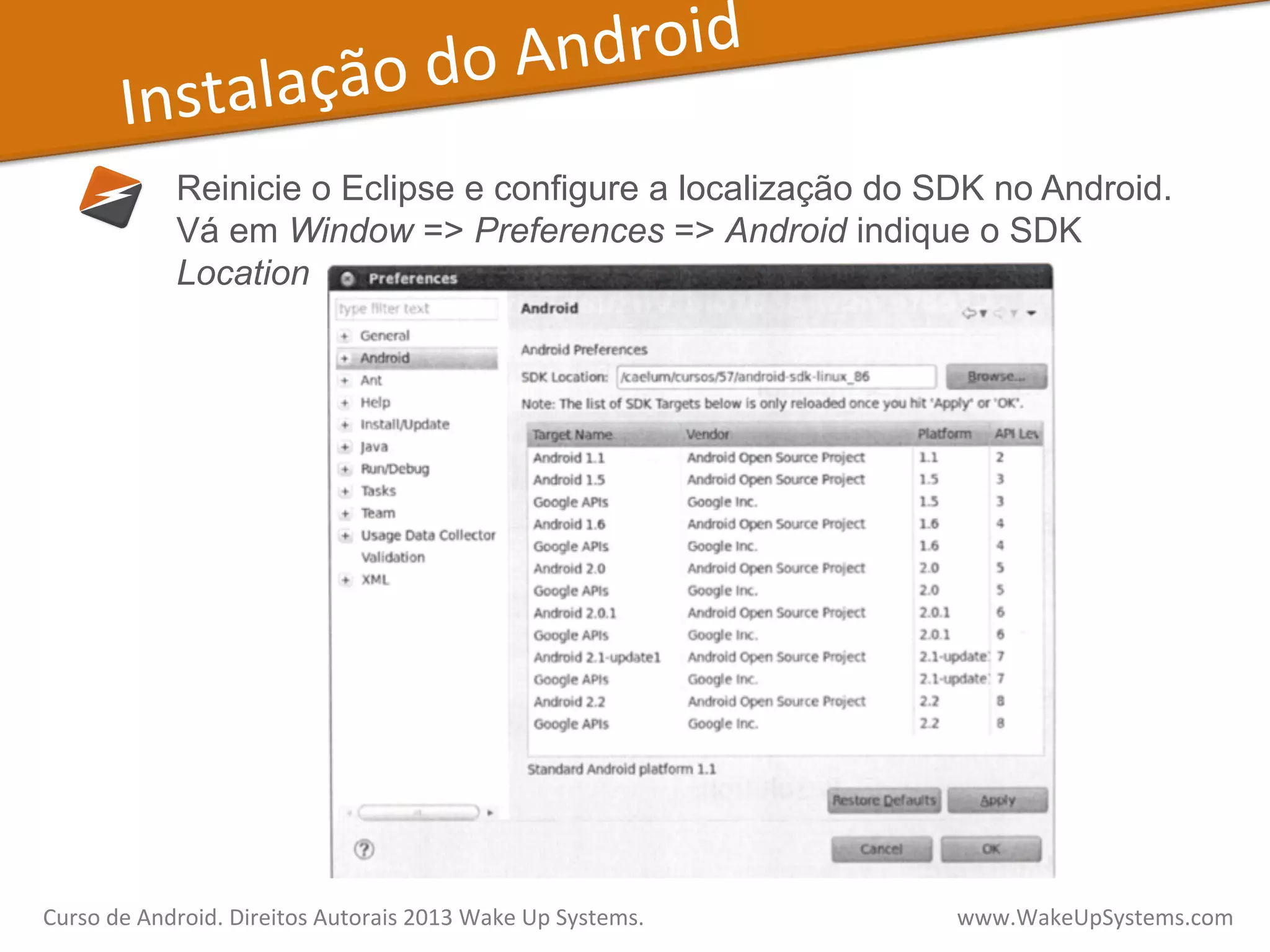 Instalação	
  do	
  Android	
  
Reinicie o Eclipse e configure a localização do SDK no Android.
Vá em Window => Preferences => Android indique o SDK
Location
Curso	
  de	
  Android.	
  Direitos	
  Autorais	
  2013	
  Wake	
  Up	
  Systems.	
  	
  	
  	
  	
  	
  	
  	
  	
  	
  	
  	
  	
  	
  	
  	
  	
  	
  	
  	
  	
  	
  	
  	
  	
  	
  	
  	
  	
  	
  	
  	
  	
  	
  	
  	
  	
  	
  	
  	
  	
  	
  	
  	
  	
  	
  	
  	
  	
  	
  	
  	
  	
  	
  	
  	
  www.WakeUpSystems.com	
  
 