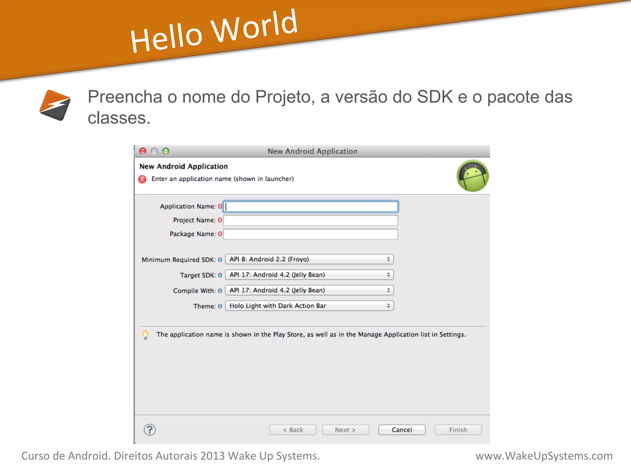 Hello	
  World	
  
Preencha o nome do Projeto, a versão do SDK e o pacote das
classes.
Curso	
  de	
  Android.	
  Direitos	
  Autorais	
  2013	
  Wake	
  Up	
  Systems.	
  	
  	
  	
  	
  	
  	
  	
  	
  	
  	
  	
  	
  	
  	
  	
  	
  	
  	
  	
  	
  	
  	
  	
  	
  	
  	
  	
  	
  	
  	
  	
  	
  	
  	
  	
  	
  	
  	
  	
  	
  	
  	
  	
  	
  	
  	
  	
  	
  	
  	
  	
  	
  	
  	
  	
  www.WakeUpSystems.com	
  
 