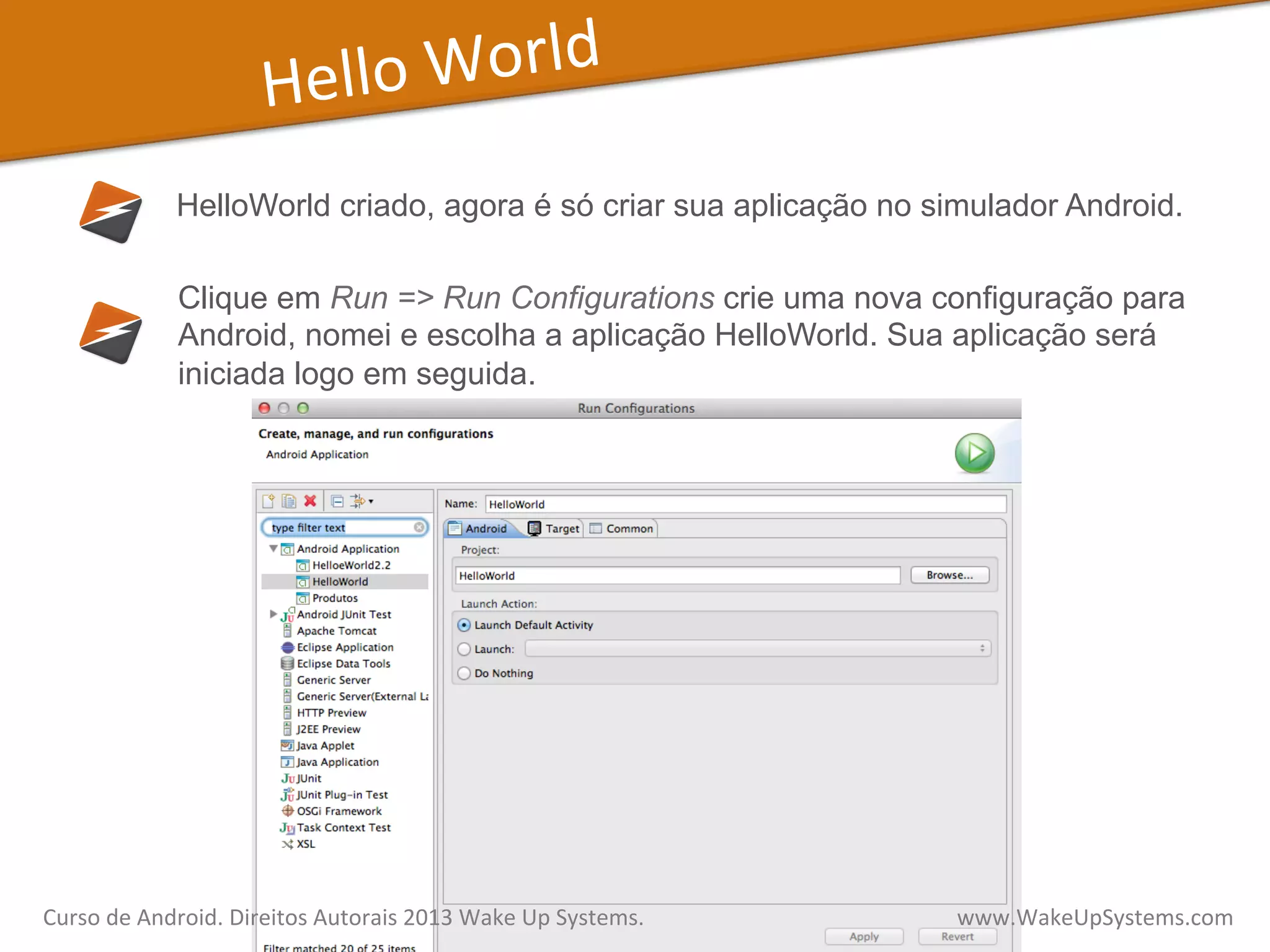 Hello	
  World	
  
HelloWorld criado, agora é só criar sua aplicação no simulador Android.
Clique em Run => Run Configurations crie uma nova configuração para
Android, nomei e escolha a aplicação HelloWorld. Sua aplicação será
iniciada logo em seguida.
Curso	
  de	
  Android.	
  Direitos	
  Autorais	
  2013	
  Wake	
  Up	
  Systems.	
  	
  	
  	
  	
  	
  	
  	
  	
  	
  	
  	
  	
  	
  	
  	
  	
  	
  	
  	
  	
  	
  	
  	
  	
  	
  	
  	
  	
  	
  	
  	
  	
  	
  	
  	
  	
  	
  	
  	
  	
  	
  	
  	
  	
  	
  	
  	
  	
  	
  	
  	
  	
  	
  	
  	
  www.WakeUpSystems.com	
  
 