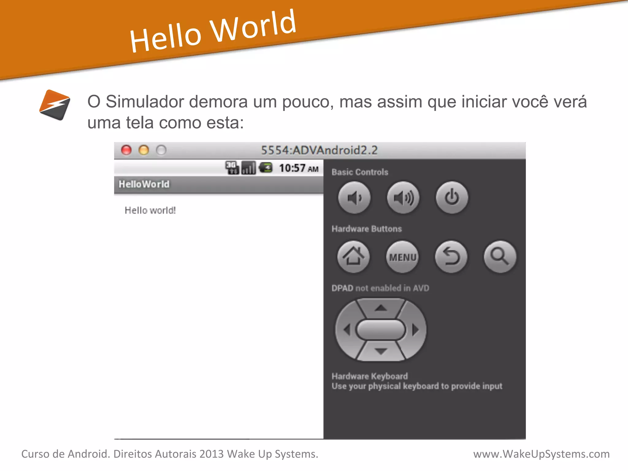 Hello	
  World	
  
O Simulador demora um pouco, mas assim que iniciar você verá
uma tela como esta:
Curso	
  de	
  Android.	
  Direitos	
  Autorais	
  2013	
  Wake	
  Up	
  Systems.	
  	
  	
  	
  	
  	
  	
  	
  	
  	
  	
  	
  	
  	
  	
  	
  	
  	
  	
  	
  	
  	
  	
  	
  	
  	
  	
  	
  	
  	
  	
  	
  	
  	
  	
  	
  	
  	
  	
  	
  	
  	
  	
  	
  	
  	
  	
  	
  	
  	
  	
  	
  	
  	
  	
  	
  www.WakeUpSystems.com	
  
 