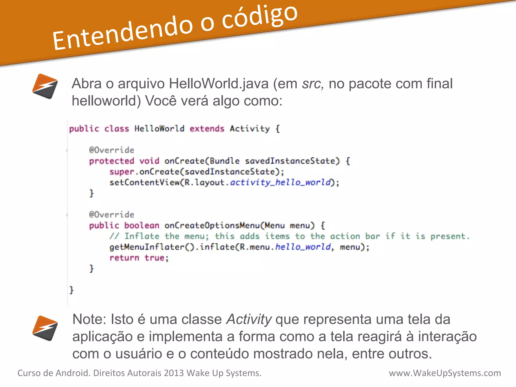 Entendendo	
  o	
  código	
  
Abra o arquivo HelloWorld.java (em src, no pacote com final
helloworld) Você verá algo como:
Note: Isto é uma classe Activity que representa uma tela da
aplicação e implementa a forma como a tela reagirá à interação
com o usuário e o conteúdo mostrado nela, entre outros.
Curso	
  de	
  Android.	
  Direitos	
  Autorais	
  2013	
  Wake	
  Up	
  Systems.	
  	
  	
  	
  	
  	
  	
  	
  	
  	
  	
  	
  	
  	
  	
  	
  	
  	
  	
  	
  	
  	
  	
  	
  	
  	
  	
  	
  	
  	
  	
  	
  	
  	
  	
  	
  	
  	
  	
  	
  	
  	
  	
  	
  	
  	
  	
  	
  	
  	
  	
  	
  	
  	
  	
  	
  www.WakeUpSystems.com	
  
 