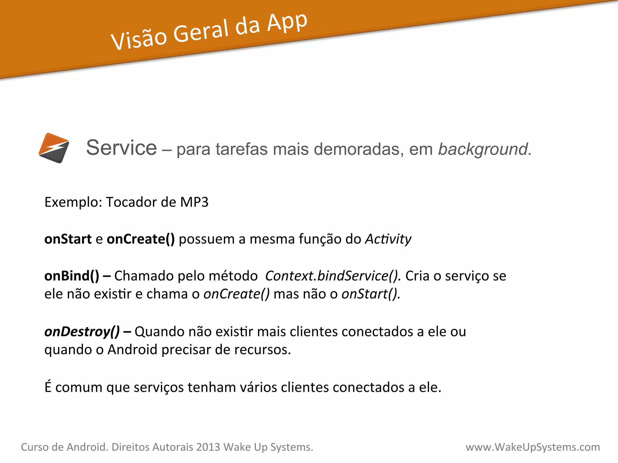 Visão	
  Geral	
  da	
  App	
  
Service – para tarefas mais demoradas, em background.
Exemplo:	
  Tocador	
  de	
  MP3	
  
	
  
onStart	
  e	
  onCreate()	
  possuem	
  a	
  mesma	
  função	
  do	
  Ac3vity	
  
	
  
onBind()	
  –	
  Chamado	
  pelo	
  método	
  	
  Context.bindService().	
  Cria	
  o	
  serviço	
  se	
  
ele	
  não	
  exisVr	
  e	
  chama	
  o	
  onCreate()	
  mas	
  não	
  o	
  onStart().	
  	
  
	
  
onDestroy()	
  –	
  Quando	
  não	
  exisVr	
  mais	
  clientes	
  conectados	
  a	
  ele	
  ou	
  
quando	
  o	
  Android	
  precisar	
  de	
  recursos.	
  
	
  
É	
  comum	
  que	
  serviços	
  tenham	
  vários	
  clientes	
  conectados	
  a	
  ele.	
  
Curso	
  de	
  Android.	
  Direitos	
  Autorais	
  2013	
  Wake	
  Up	
  Systems.	
  	
  	
  	
  	
  	
  	
  	
  	
  	
  	
  	
  	
  	
  	
  	
  	
  	
  	
  	
  	
  	
  	
  	
  	
  	
  	
  	
  	
  	
  	
  	
  	
  	
  	
  	
  	
  	
  	
  	
  	
  	
  	
  	
  	
  	
  	
  	
  	
  	
  	
  	
  	
  	
  	
  	
  www.WakeUpSystems.com	
  
 