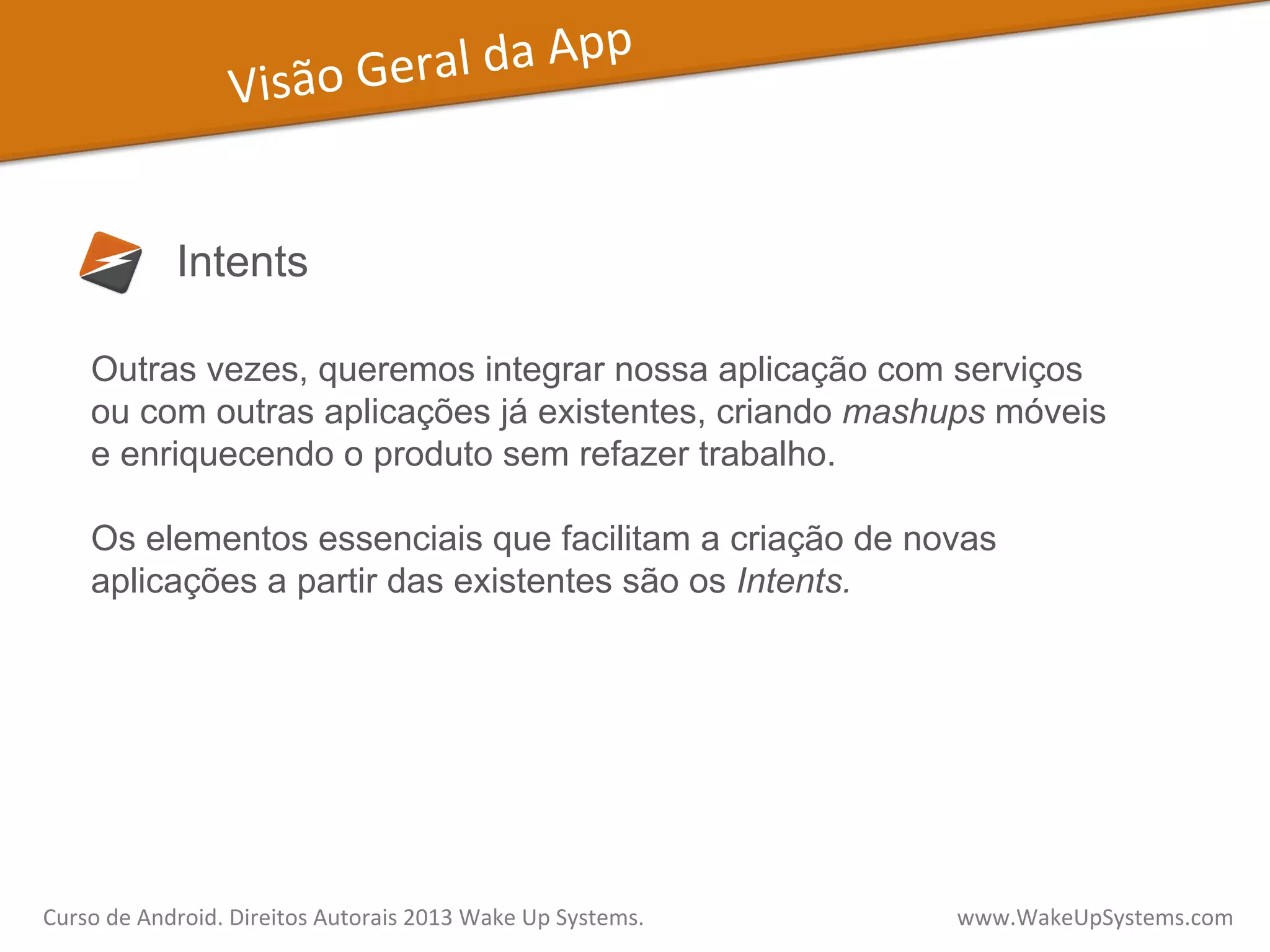 Visão	
  Geral	
  da	
  App	
  
Intents
Outras vezes, queremos integrar nossa aplicação com serviços
ou com outras aplicações já existentes, criando mashups móveis
e enriquecendo o produto sem refazer trabalho.
Os elementos essenciais que facilitam a criação de novas
aplicações a partir das existentes são os Intents.
Curso	
  de	
  Android.	
  Direitos	
  Autorais	
  2013	
  Wake	
  Up	
  Systems.	
  	
  	
  	
  	
  	
  	
  	
  	
  	
  	
  	
  	
  	
  	
  	
  	
  	
  	
  	
  	
  	
  	
  	
  	
  	
  	
  	
  	
  	
  	
  	
  	
  	
  	
  	
  	
  	
  	
  	
  	
  	
  	
  	
  	
  	
  	
  	
  	
  	
  	
  	
  	
  	
  	
  	
  www.WakeUpSystems.com	
  
 