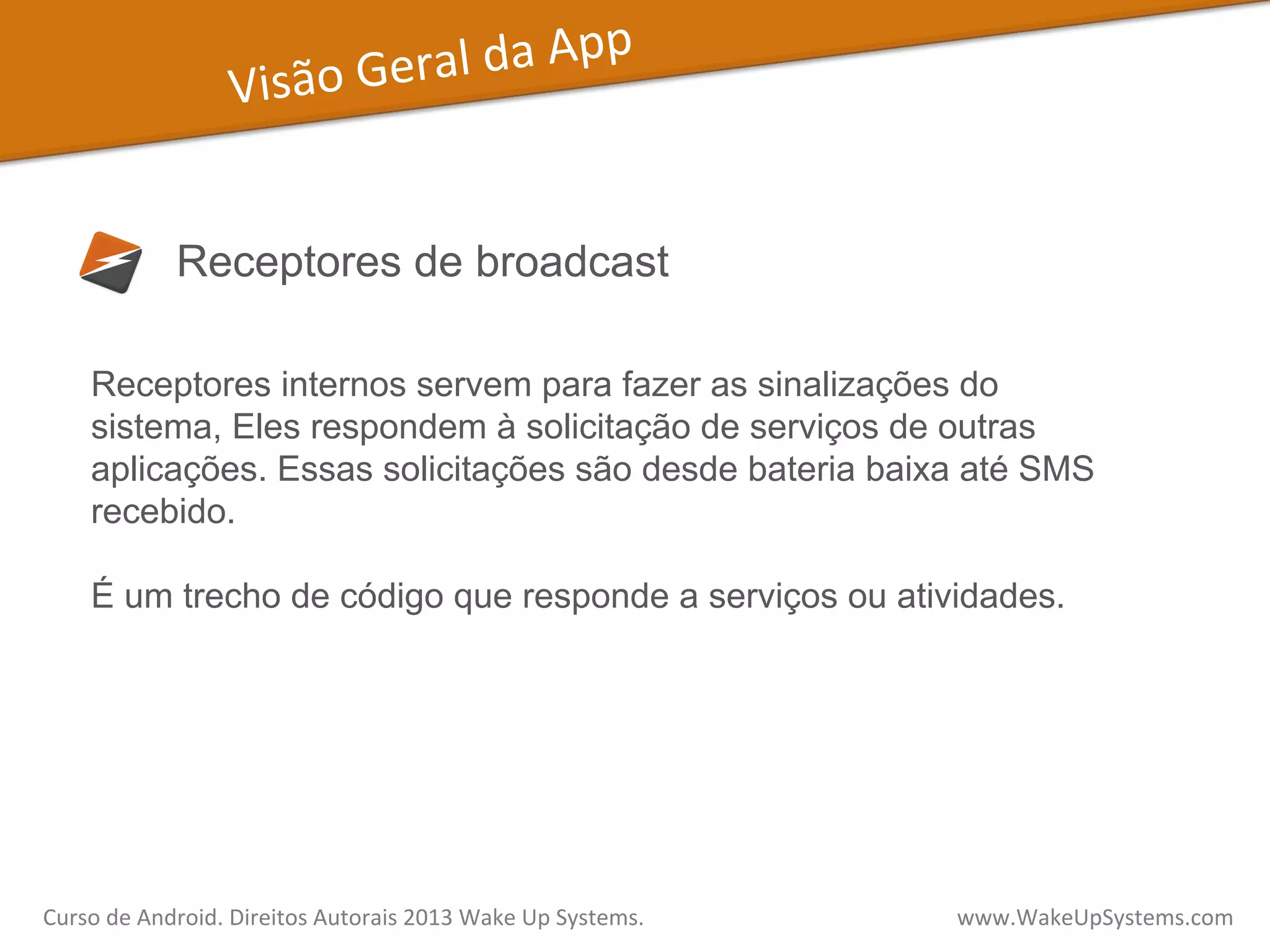 Visão	
  Geral	
  da	
  App	
  
Receptores de broadcast
Receptores internos servem para fazer as sinalizações do
sistema, Eles respondem à solicitação de serviços de outras
aplicações. Essas solicitações são desde bateria baixa até SMS
recebido.
É um trecho de código que responde a serviços ou atividades.
Curso	
  de	
  Android.	
  Direitos	
  Autorais	
  2013	
  Wake	
  Up	
  Systems.	
  	
  	
  	
  	
  	
  	
  	
  	
  	
  	
  	
  	
  	
  	
  	
  	
  	
  	
  	
  	
  	
  	
  	
  	
  	
  	
  	
  	
  	
  	
  	
  	
  	
  	
  	
  	
  	
  	
  	
  	
  	
  	
  	
  	
  	
  	
  	
  	
  	
  	
  	
  	
  	
  	
  	
  www.WakeUpSystems.com	
  
 