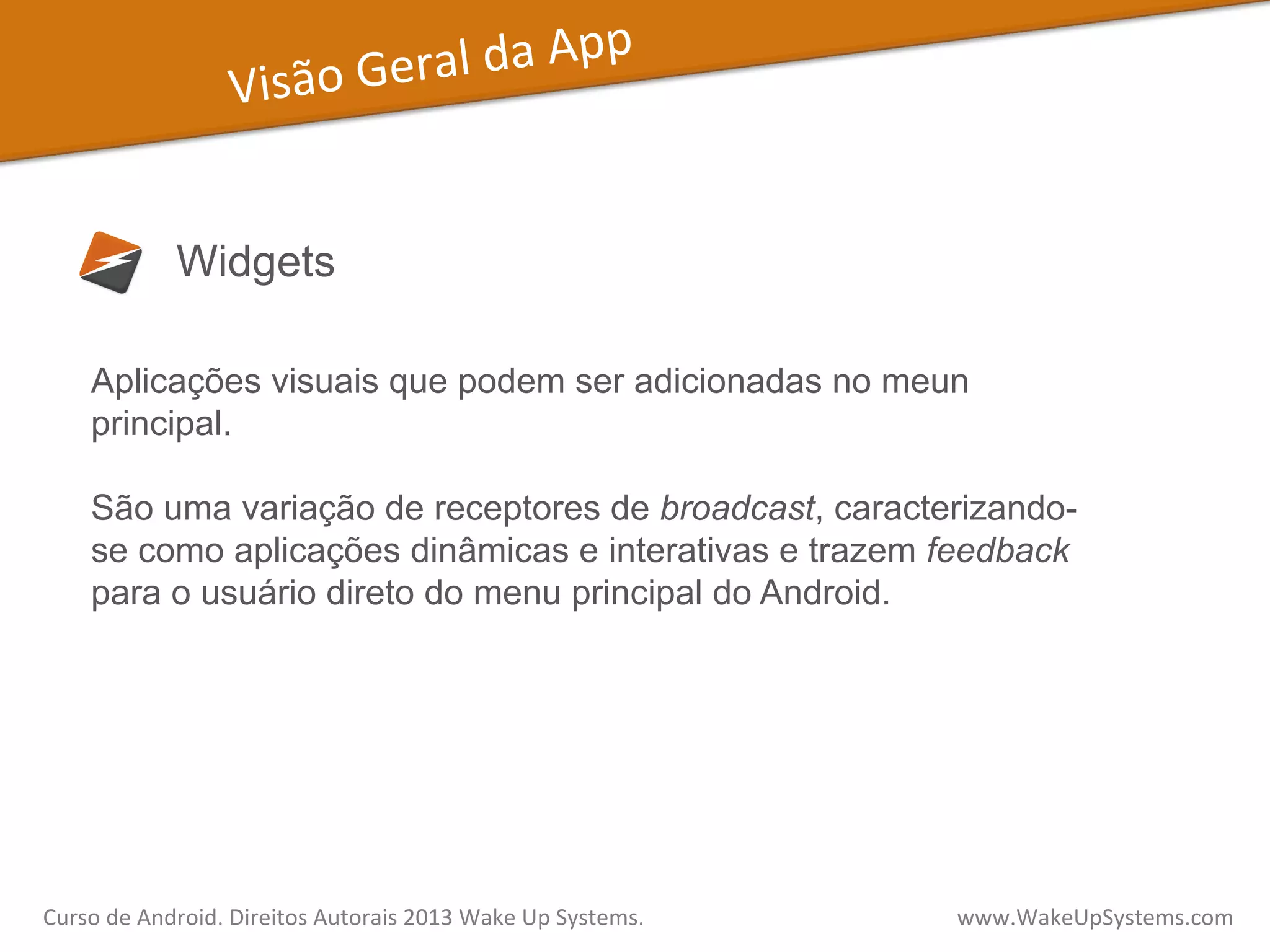 Visão	
  Geral	
  da	
  App	
  
Widgets
Aplicações visuais que podem ser adicionadas no meun
principal.
São uma variação de receptores de broadcast, caracterizando-
se como aplicações dinâmicas e interativas e trazem feedback
para o usuário direto do menu principal do Android.
Curso	
  de	
  Android.	
  Direitos	
  Autorais	
  2013	
  Wake	
  Up	
  Systems.	
  	
  	
  	
  	
  	
  	
  	
  	
  	
  	
  	
  	
  	
  	
  	
  	
  	
  	
  	
  	
  	
  	
  	
  	
  	
  	
  	
  	
  	
  	
  	
  	
  	
  	
  	
  	
  	
  	
  	
  	
  	
  	
  	
  	
  	
  	
  	
  	
  	
  	
  	
  	
  	
  	
  	
  www.WakeUpSystems.com	
  
 