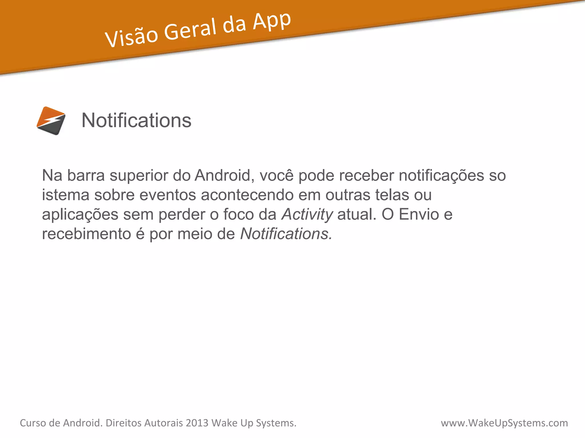 Visão	
  Geral	
  da	
  App	
  
Notifications
Na barra superior do Android, você pode receber notificações so
istema sobre eventos acontecendo em outras telas ou
aplicações sem perder o foco da Activity atual. O Envio e
recebimento é por meio de Notifications.
Curso	
  de	
  Android.	
  Direitos	
  Autorais	
  2013	
  Wake	
  Up	
  Systems.	
  	
  	
  	
  	
  	
  	
  	
  	
  	
  	
  	
  	
  	
  	
  	
  	
  	
  	
  	
  	
  	
  	
  	
  	
  	
  	
  	
  	
  	
  	
  	
  	
  	
  	
  	
  	
  	
  	
  	
  	
  	
  	
  	
  	
  	
  	
  	
  	
  	
  	
  	
  	
  	
  	
  	
  www.WakeUpSystems.com	
  
 