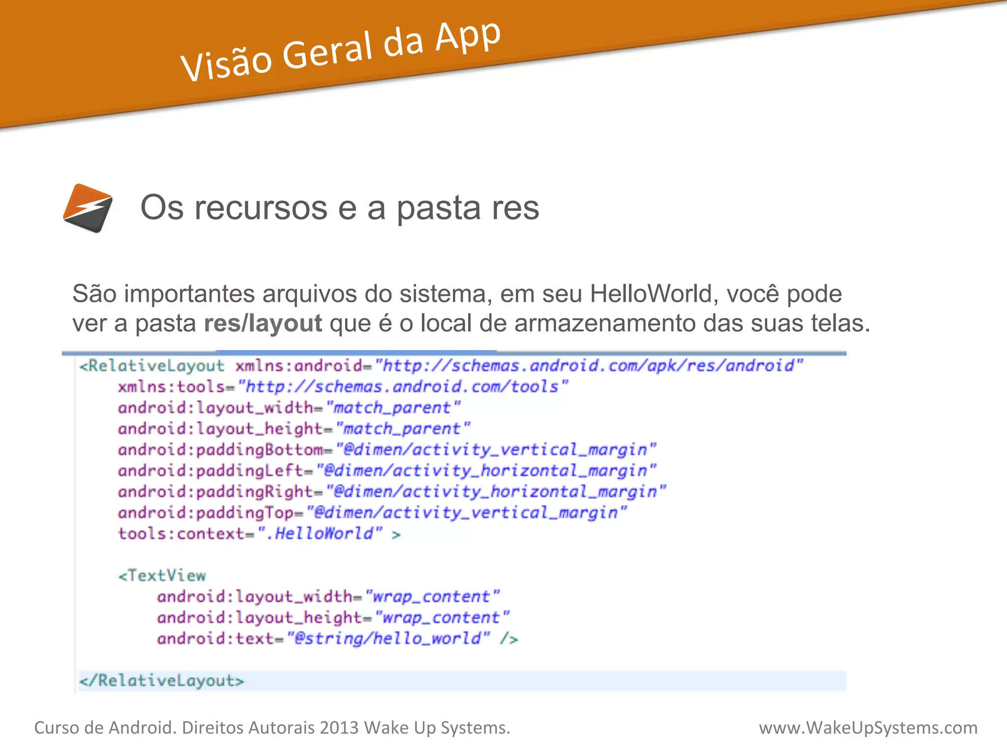 Visão	
  Geral	
  da	
  App	
  
Os recursos e a pasta res
São importantes arquivos do sistema, em seu HelloWorld, você pode
ver a pasta res/layout que é o local de armazenamento das suas telas.
Curso	
  de	
  Android.	
  Direitos	
  Autorais	
  2013	
  Wake	
  Up	
  Systems.	
  	
  	
  	
  	
  	
  	
  	
  	
  	
  	
  	
  	
  	
  	
  	
  	
  	
  	
  	
  	
  	
  	
  	
  	
  	
  	
  	
  	
  	
  	
  	
  	
  	
  	
  	
  	
  	
  	
  	
  	
  	
  	
  	
  	
  	
  	
  	
  	
  	
  	
  	
  	
  	
  	
  	
  www.WakeUpSystems.com	
  
 