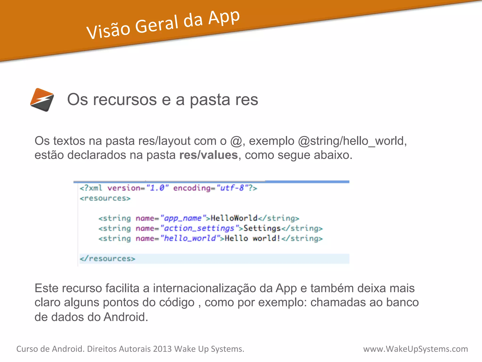 Visão	
  Geral	
  da	
  App	
  
Os recursos e a pasta res
Os textos na pasta res/layout com o @, exemplo @string/hello_world,
estão declarados na pasta res/values, como segue abaixo.
Este recurso facilita a internacionalização da App e também deixa mais
claro alguns pontos do código , como por exemplo: chamadas ao banco
de dados do Android.
Curso	
  de	
  Android.	
  Direitos	
  Autorais	
  2013	
  Wake	
  Up	
  Systems.	
  	
  	
  	
  	
  	
  	
  	
  	
  	
  	
  	
  	
  	
  	
  	
  	
  	
  	
  	
  	
  	
  	
  	
  	
  	
  	
  	
  	
  	
  	
  	
  	
  	
  	
  	
  	
  	
  	
  	
  	
  	
  	
  	
  	
  	
  	
  	
  	
  	
  	
  	
  	
  	
  	
  	
  www.WakeUpSystems.com	
  
 