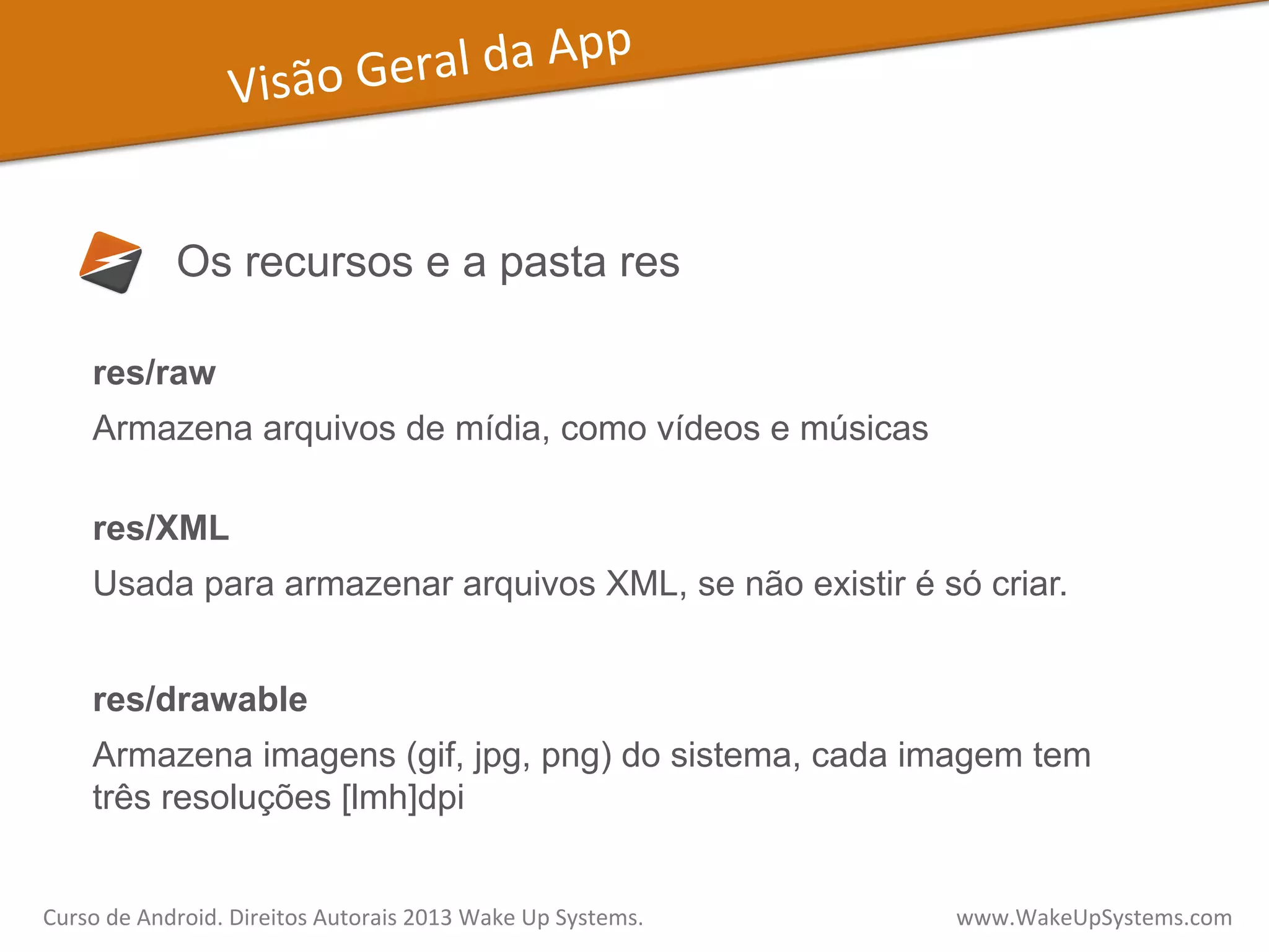 Visão	
  Geral	
  da	
  App	
  
Os recursos e a pasta res
res/raw
Armazena arquivos de mídia, como vídeos e músicas
res/XML
Usada para armazenar arquivos XML, se não existir é só criar.
res/drawable
Armazena imagens (gif, jpg, png) do sistema, cada imagem tem
três resoluções [lmh]dpi
Curso	
  de	
  Android.	
  Direitos	
  Autorais	
  2013	
  Wake	
  Up	
  Systems.	
  	
  	
  	
  	
  	
  	
  	
  	
  	
  	
  	
  	
  	
  	
  	
  	
  	
  	
  	
  	
  	
  	
  	
  	
  	
  	
  	
  	
  	
  	
  	
  	
  	
  	
  	
  	
  	
  	
  	
  	
  	
  	
  	
  	
  	
  	
  	
  	
  	
  	
  	
  	
  	
  	
  	
  www.WakeUpSystems.com	
  
 