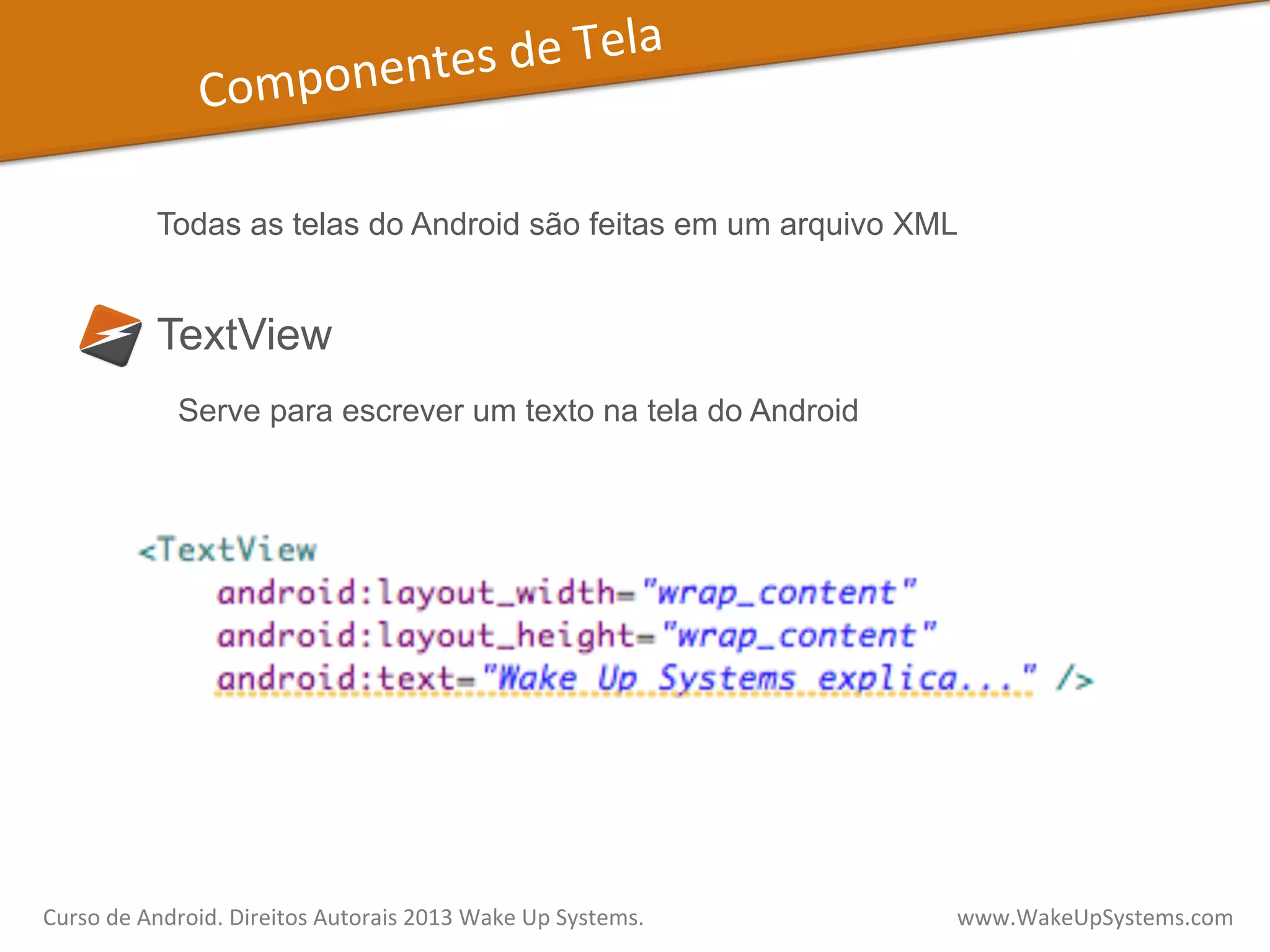 Componentes	
  de	
  Tela	
  
TextView
Todas as telas do Android são feitas em um arquivo XML
Serve para escrever um texto na tela do Android
Curso	
  de	
  Android.	
  Direitos	
  Autorais	
  2013	
  Wake	
  Up	
  Systems.	
  	
  	
  	
  	
  	
  	
  	
  	
  	
  	
  	
  	
  	
  	
  	
  	
  	
  	
  	
  	
  	
  	
  	
  	
  	
  	
  	
  	
  	
  	
  	
  	
  	
  	
  	
  	
  	
  	
  	
  	
  	
  	
  	
  	
  	
  	
  	
  	
  	
  	
  	
  	
  	
  	
  	
  www.WakeUpSystems.com	
  
 