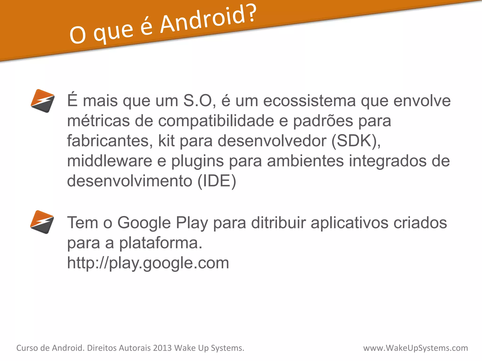 O	
  que	
  é	
  Android?	
  
É mais que um S.O, é um ecossistema que envolve
métricas de compatibilidade e padrões para
fabricantes, kit para desenvolvedor (SDK),
middleware e plugins para ambientes integrados de
desenvolvimento (IDE)
Tem o Google Play para ditribuir aplicativos criados
para a plataforma.
http://play.google.com
Curso	
  de	
  Android.	
  Direitos	
  Autorais	
  2013	
  Wake	
  Up	
  Systems.	
  	
  	
  	
  	
  	
  	
  	
  	
  	
  	
  	
  	
  	
  	
  	
  	
  	
  	
  	
  	
  	
  	
  	
  	
  	
  	
  	
  	
  	
  	
  	
  	
  	
  	
  	
  	
  	
  	
  	
  	
  	
  	
  	
  	
  	
  	
  	
  	
  	
  	
  	
  	
  	
  	
  	
  www.WakeUpSystems.com	
  
 