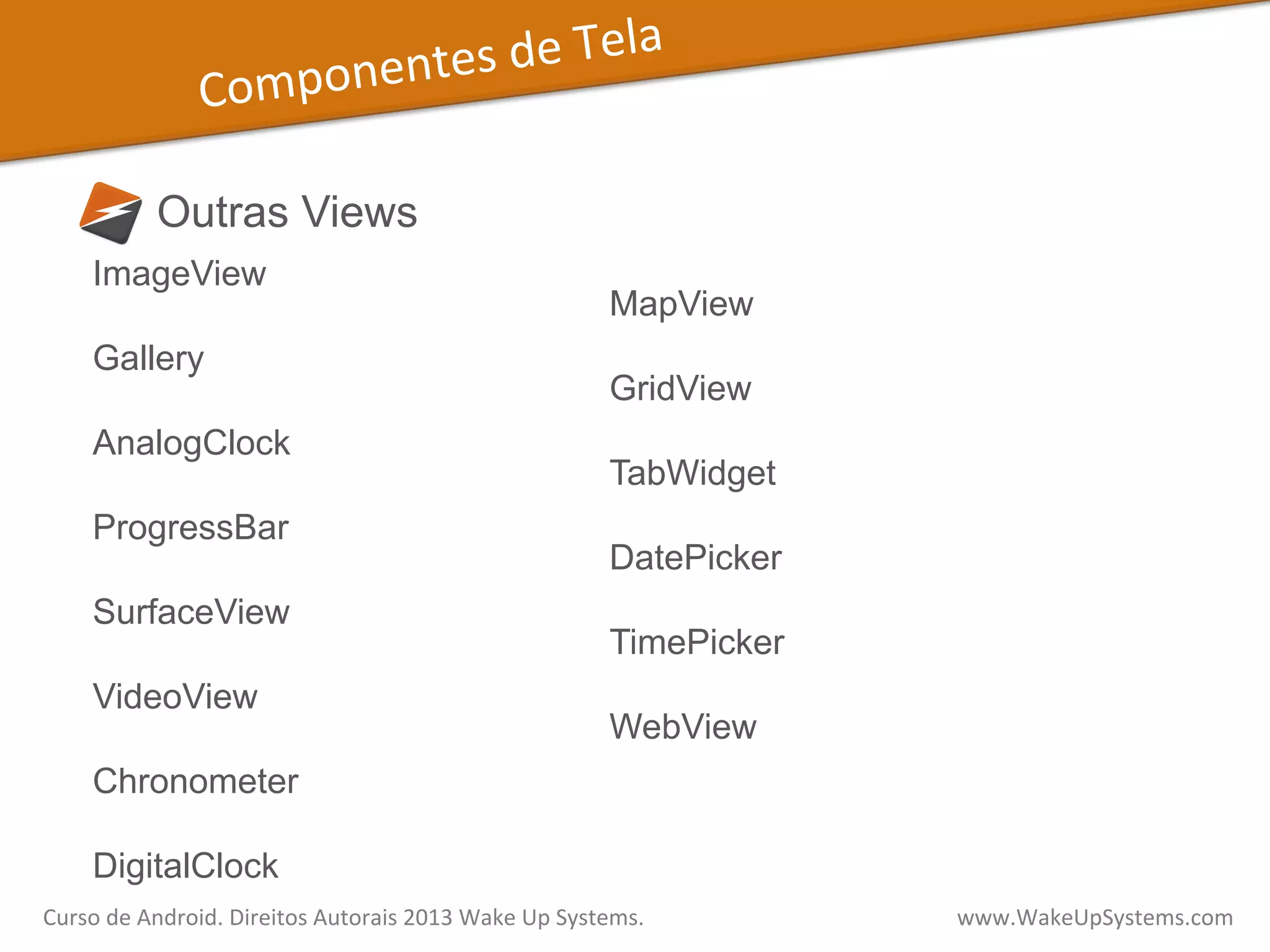 Componentes	
  de	
  Tela	
  
Outras Views
ImageView
Gallery
AnalogClock
ProgressBar
SurfaceView
VideoView
Chronometer
DigitalClock
MapView
GridView
TabWidget
DatePicker
TimePicker
WebView
Curso	
  de	
  Android.	
  Direitos	
  Autorais	
  2013	
  Wake	
  Up	
  Systems.	
  	
  	
  	
  	
  	
  	
  	
  	
  	
  	
  	
  	
  	
  	
  	
  	
  	
  	
  	
  	
  	
  	
  	
  	
  	
  	
  	
  	
  	
  	
  	
  	
  	
  	
  	
  	
  	
  	
  	
  	
  	
  	
  	
  	
  	
  	
  	
  	
  	
  	
  	
  	
  	
  	
  	
  www.WakeUpSystems.com	
  
 