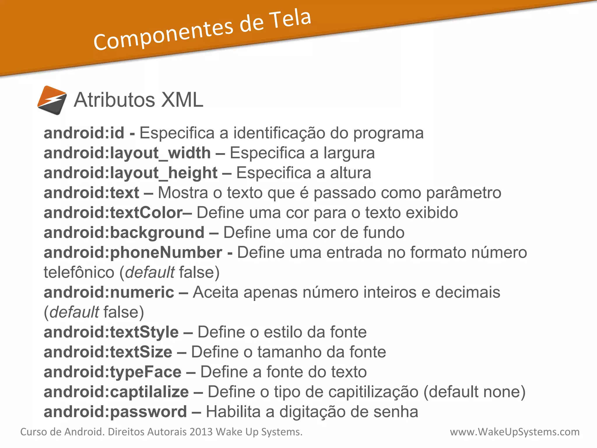 Componentes	
  de	
  Tela	
  
Atributos XML
android:id - Especifica a identificação do programa
android:layout_width – Especifica a largura
android:layout_height – Especifica a altura
android:text – Mostra o texto que é passado como parâmetro
android:textColor– Define uma cor para o texto exibido
android:background – Define uma cor de fundo
android:phoneNumber - Define uma entrada no formato número
telefônico (default false)
android:numeric – Aceita apenas número inteiros e decimais
(default false)
android:textStyle – Define o estilo da fonte
android:textSize – Define o tamanho da fonte
android:typeFace – Define a fonte do texto
android:captilalize – Define o tipo de capitilização (default none)
android:password – Habilita a digitação de senha
Curso	
  de	
  Android.	
  Direitos	
  Autorais	
  2013	
  Wake	
  Up	
  Systems.	
  	
  	
  	
  	
  	
  	
  	
  	
  	
  	
  	
  	
  	
  	
  	
  	
  	
  	
  	
  	
  	
  	
  	
  	
  	
  	
  	
  	
  	
  	
  	
  	
  	
  	
  	
  	
  	
  	
  	
  	
  	
  	
  	
  	
  	
  	
  	
  	
  	
  	
  	
  	
  	
  	
  	
  www.WakeUpSystems.com	
  
 