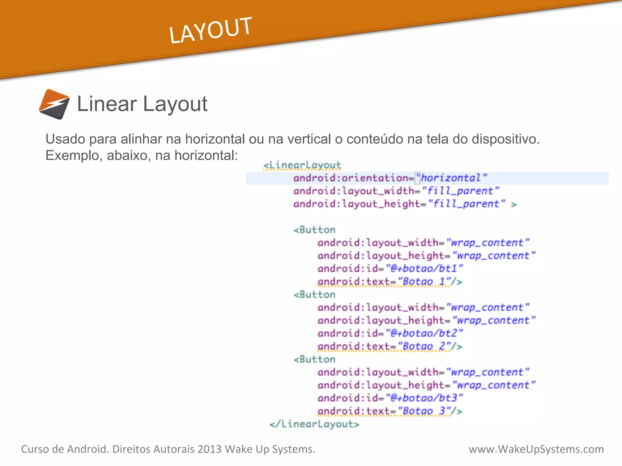 LAYOUT	
  
Linear Layout
Curso	
  de	
  Android.	
  Direitos	
  Autorais	
  2013	
  Wake	
  Up	
  Systems.	
  	
  	
  	
  	
  	
  	
  	
  	
  	
  	
  	
  	
  	
  	
  	
  	
  	
  	
  	
  	
  	
  	
  	
  	
  	
  	
  	
  	
  	
  	
  	
  	
  	
  	
  	
  	
  	
  	
  	
  	
  	
  	
  	
  	
  	
  	
  	
  	
  	
  	
  	
  	
  	
  	
  	
  www.WakeUpSystems.com	
  
Usado para alinhar na horizontal ou na vertical o conteúdo na tela do dispositivo.
Exemplo, abaixo, na horizontal:
 