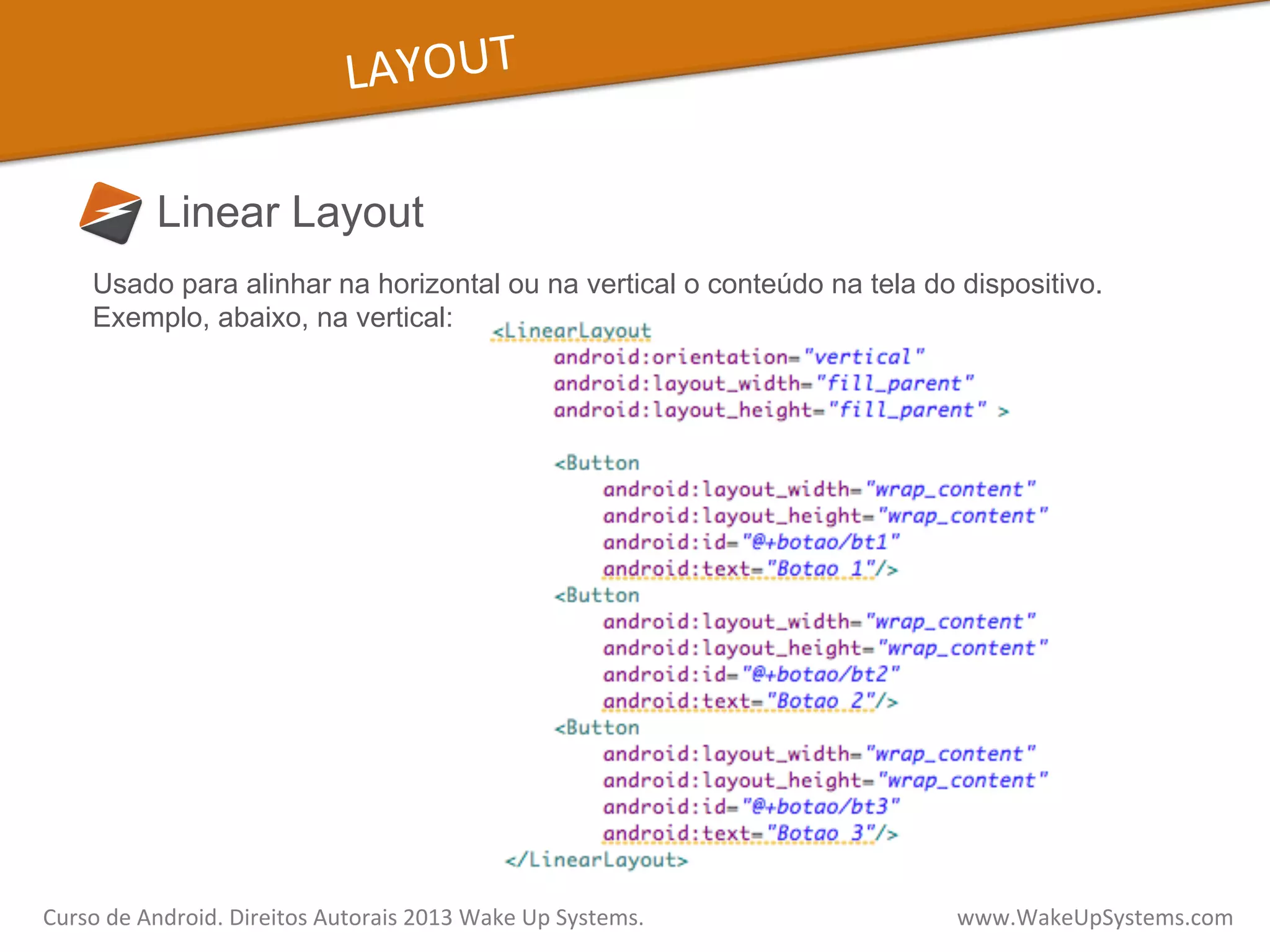 LAYOUT	
  
Linear Layout
Curso	
  de	
  Android.	
  Direitos	
  Autorais	
  2013	
  Wake	
  Up	
  Systems.	
  	
  	
  	
  	
  	
  	
  	
  	
  	
  	
  	
  	
  	
  	
  	
  	
  	
  	
  	
  	
  	
  	
  	
  	
  	
  	
  	
  	
  	
  	
  	
  	
  	
  	
  	
  	
  	
  	
  	
  	
  	
  	
  	
  	
  	
  	
  	
  	
  	
  	
  	
  	
  	
  	
  	
  www.WakeUpSystems.com	
  
Usado para alinhar na horizontal ou na vertical o conteúdo na tela do dispositivo.
Exemplo, abaixo, na vertical:
 