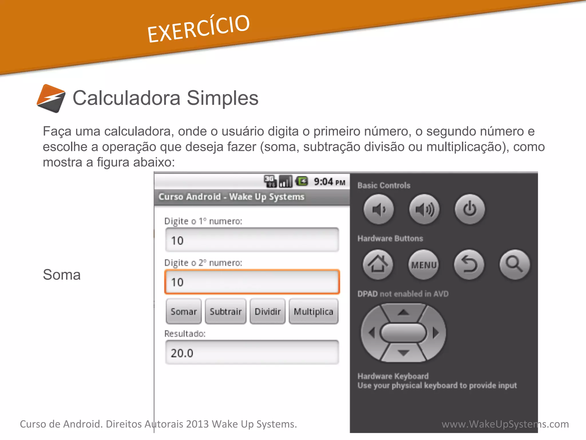 EXERCÍCIO	
  
Calculadora Simples
Faça uma calculadora, onde o usuário digita o primeiro número, o segundo número e
escolhe a operação que deseja fazer (soma, subtração divisão ou multiplicação), como
mostra a figura abaixo:
Soma
Curso	
  de	
  Android.	
  Direitos	
  Autorais	
  2013	
  Wake	
  Up	
  Systems.	
  	
  	
  	
  	
  	
  	
  	
  	
  	
  	
  	
  	
  	
  	
  	
  	
  	
  	
  	
  	
  	
  	
  	
  	
  	
  	
  	
  	
  	
  	
  	
  	
  	
  	
  	
  	
  	
  	
  	
  	
  	
  	
  	
  	
  	
  	
  	
  	
  	
  	
  	
  	
  	
  	
  	
  www.WakeUpSystems.com	
  
 