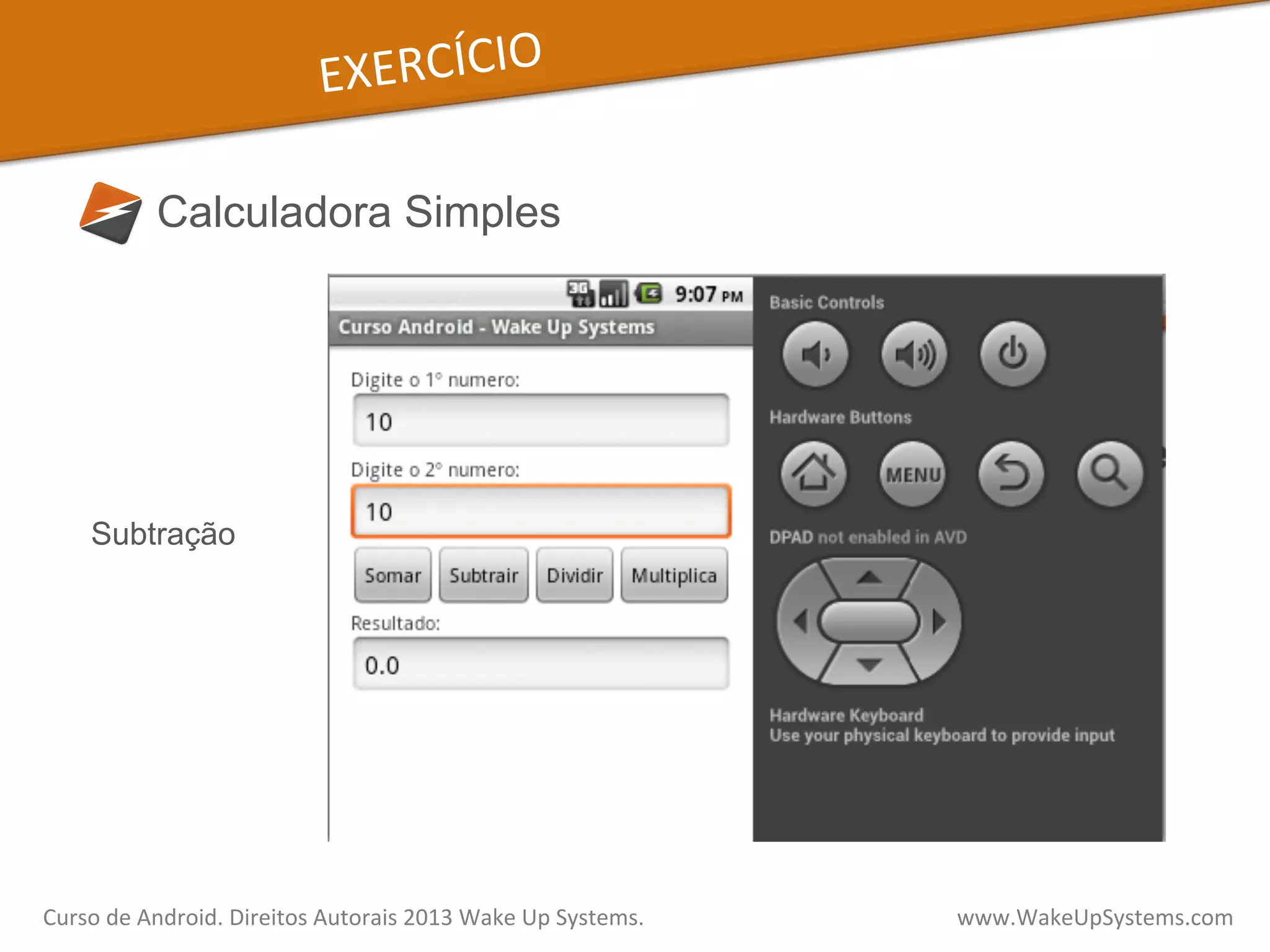 EXERCÍCIO	
  
Calculadora Simples
Subtração
Curso	
  de	
  Android.	
  Direitos	
  Autorais	
  2013	
  Wake	
  Up	
  Systems.	
  	
  	
  	
  	
  	
  	
  	
  	
  	
  	
  	
  	
  	
  	
  	
  	
  	
  	
  	
  	
  	
  	
  	
  	
  	
  	
  	
  	
  	
  	
  	
  	
  	
  	
  	
  	
  	
  	
  	
  	
  	
  	
  	
  	
  	
  	
  	
  	
  	
  	
  	
  	
  	
  	
  	
  www.WakeUpSystems.com	
  
 