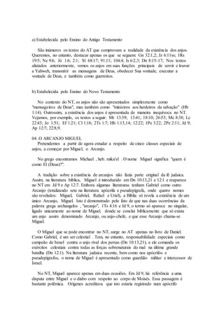 a) Estabelecida pelo Ensino do Antigo Testamento
São inúmeros os textos do AT que comprovam a realidade da existência dos anjos.
Queremos, no entanto, destacar apenas os que se seguem: Gn 32:1,2; Jz 6:11ss; 1Rs
19:5; Ne 9:6; Jó 1:6; 2:1; Sl 68:17; 91:11; 104:4; Is 6:2,3; Dn 8:15-17; Nos textos
alistados anteriormente, vemos os anjos em suas funções principais de servir e louvar
a Yahweh, transmitir as mensagens de Deus, obedecer Sua vontade, executar a
vontade de Deus, e também como guerreiros.
b) Estabelecida pelo Ensino do Novo Testamento
No contexto do NT, os anjos não são apresentados simplesmente como
"mensageiros de Deus", mas também como "ministros aos herdeiros da salvação" (Hb
1:14). Outrossim, a existência dos anjos é apresentada de maneira inequívoca no NT.
Vejamos, por exemplo, os textos a seguir: Mt 13:39; 13:41; 18:10; 26:53; Mc 8:38; Lc
22:43; Jo 1:51; Ef 1:21; Cl 1:16; 2Ts 1:7; Hb 1:13,14; 12:22; 1Pe 3:22; 2Pe 2:11; Jd 9;
Ap 12:7; 22:8,9.
04. O ARCANJO MIGUEL
Pretendemos a partir de agora estudar a respeito de cinco classes especiais de
anjos, a começar por Miguel, o Arcanjo.
No grego encontramos Michael , heb. mika'el . O nome Miguel significa "quem é
como El (Deus)?".
A tradição sobre a existência de arcanjos não fazia parte original da fé judaica.
Assim, na literatura bíblica, Miguel é introduzido em Dn 10:13,21 e 12:1 e reaparece
no NT em Jd 9 e Ap 12:7. Embora algumas literaturas tenham Gabriel como outro
Arcanjo (totalizando sete na literatura apócrifa e pseudepígrafa, onde quatro nomes
são revelados: Miguel, Gabriel, Rafael e Uriel), a Bíblia só revela a existência de um
único Arcanjo, Miguel. Isto é demonstrado pelo fato de que nas duas ocorrências da
palavra grega archangelos , "arcanjo", 1Ts 4:16 e Jd 9, o termo só aparece no singular,
ligado unicamente ao nome de Miguel, donde se conclui biblicamente que só exista
um anjo assim denominado Arcanjo, ou anjo-chefe, e que esse Arcanjo chama-se
Miguel.
O Miguel que se pode encontrar no NT, surge no AT apenas no livro de Daniel.
Como Gabriel, é um ser celestial . Tem, no entanto, responsabilidade especiais como
campeão de Israel contra o anjo rival dos persas (Dn 10:13,21), e ele comanda os
exércitos celestiais contra todas as forças sobrenaturais do mal na última grande
batalha (Dn 12:1). Na literatura judaica recente, bem como nos apócrifos e
pseudepígrafos, o nome de Miguel é apresentado como guardião militar e intercessor de
Israel.
No NT, Miguel aparece apenas em duas ocasiões. Em Jd 9, há referência a uma
disputa entre Miguel e o diabo com respeito ao corpo de Moisés. Essa passagem é
bastante polêmica. Orígenes acreditava que isto estaria registrado num apócrifo
 