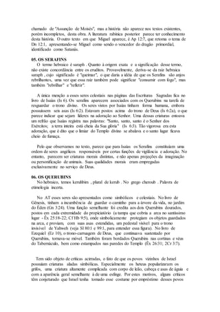 chamado de "Assunção de Moisés", mas a história não aparece nos textos existentes,
porém incompletos, desta obra. A literatura rabínica posterior parece ter conhecimento
desta história. O outro texto em que Miguel aparece, é Ap 12:7, que retoma o tema de
Dn 12:1, apresentando-se Miguel como sendo o vencedor do dragão primordial,
identificado como Satanás.
05. OS SERAFINS
O termo hebraico é saraph . Quanto à origem exata e a significação desse termo,
não existe concordância entre os eruditos. Provavelmente, deriva-se da raiz hebraica
saraph , cujo significado é "queimar", o que daria a idéia de que os Serafins são anjos
rebrilhantes, uma vez que essa raiz também pode significar "consumir com fogo", mas
também "rebrilhar" e "refletir".
A única menção a esses seres celestiais nas páginas das Escrituras Sagradas fica no
livro de Isaías (Is 6). Os serafins aparecem associados com os Querubins na tarefa de
resguardar o trono divino. Os seres vistos por Isaías tinham forma humana, embora
possuíssem seis asas (Is 6:2). Estavam postos acima do trono de Deus (Is 6:2a), o que
parece indicar que sejam líderes na adoração ao Senhor. Uma dessas criaturas entoava
um refrão que Isaías registra nas palavras: "Santo, santo, santo é o Senhor dos
Exércitos; a terra inteira está cheia da Sua glória" (Is 6:3). Tão vigorosa era esta
adoração, que é dito que o limiar do Templo divino se abalava e o santo lugar ficava
cheio de fumaça.
Pelo que observamos no texto, parece que para Isaías os Serafins constituíam uma
ordem de seres angélicos responsáveis por certas funções de vigilância e adoração. No
entanto, parecem ser criaturas morais distintas, e não apenas projeções da imaginação
ou personificação de animais. Suas qualidades morais eram empregadas
exclusivamente no serviço de Deus.
06. OS QUERUBINS
No hebraico, temos keruhbim , plural de kerub . No grego cheroub . Palavra de
etimologia incerta.
No AT esses seres são apresentados como simbólicos e celestiais. No livro de
Gênesis, tinham a incumbência de guardar o caminho para a árvore da vida, no jardim
do Éden (Gn 3:24). Uma função semelhante foi credita aos dois Querubins dourados,
postos em cada extremidade do propiciatório (a tampa que cobria a arca no santíssimo
lugar - Êx 25:18-22; Cf Hb 9:5), onde simbolicamente protegiam os objetos guardados
na arca, e proviam, com suas asas estendidas, um pedestal visível para o trono
invisível de Yahweh (veja Sl 80:1 e 99:1, para entender essa figura). No livro de
Ezequiel (Ez 10), o trono-carruagem de Deus, que continuava sustentado por
Querubins, tornava-se móvel. Também foram bordados Querubins nas cortinas e véus
do Tabernáculo, bem como estampados nas paredes do Templo (Êx 26:31; 2Cr 3:7).
Tem sido objeto de críticas acirradas, o fato de que os povos vizinhos de Israel
possuíam criaturas aladas simbólicas. Especialmente os heteus popularizaram os
grifos, uma criatura altamente complicada com corpo de leão, cabeça e asas de águia e
com a aparência geral semelhante à de uma esfinge. Por estes motivos, alguns críticos
têm conjeturado que Israel tenha tomado esse costume por empréstimo desses povos
 