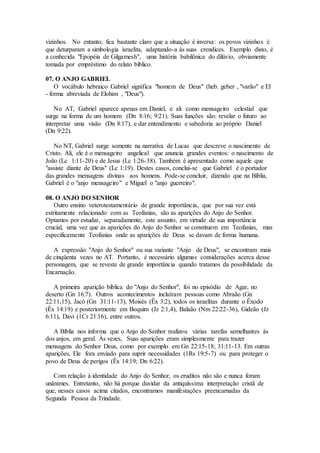 vizinhos. No entanto, fica bastante claro que a situação é inversa: os povos vizinhos é
que deturparam a simbologia israelita, adaptando-a às suas crendices. Exemplo disto, é
a conhecida "Epopéia de Gilgamesh", uma história babilônica do dilúvio, obviamente
tomada por empréstimo do relato bíblico.
07. O ANJO GABRIEL
O vocábulo hebraico Gabriel significa "homem de Deus" (heb. geber , "varão" e El
- forma abreviada de Elohim , "Deus").
No AT, Gabriel aparece apenas em Daniel, e ali como mensageiro celestial que
surge na forma de um homem (Dn 8:16; 9:21). Suas funções são: revelar o futuro ao
interpretar uma visão (Dn 8:17), e dar entendimento e sabedoria ao próprio Daniel
(Dn 9:22).
No NT, Gabriel surge somente na narrativa de Lucas que descreve o nascimento de
Cristo. Ali, ele é o mensageiro angelical que anuncia grandes eventos: o nascimento de
João (Lc 1:11-20) e de Jesus (Lc 1:26-38). Também é apresentado como aquele que
"assiste diante de Deus" (Lc 1:19). Destes casos, conclui-se que Gabriel é o portador
das grandes mensagens divinas aos homens. Pode-se concluir, dizendo que na Bíblia,
Gabriel é o "anjo mensageiro" e Miguel o "anjo guerreiro".
08. O ANJO DO SENHOR
Outro ensino veterotestamentário de grande importância, que por sua vez está
estritamente relacionado com as Teofanias, são as aparições do Anjo do Senhor.
Optamos por estudar, separadamente, este assunto, em virtude de sua importância
crucial, uma vez que as aparições do Anjo do Senhor se constituem em Teofanias, mas
especificamente Teofanias onde as aparições de Deus se davam de forma humana.
A expressão "Anjo do Senhor" ou sua variante "Anjo de Deus", se encontram mais
de cinqüenta vezes no AT. Portanto, é necessário algumas considerações acerca desse
personagem, que se reveste de grande importância quando tratamos da possibilidade da
Encarnação.
A primeira aparição bíblica do "Anjo do Senhor", foi no episódio de Agar, no
deserto (Gn 16:7). Outros acontecimentos incluíram pessoas como Abraão (Gn
22:11,15), Jacó (Gn 31:11-13), Moisés (Êx 3:2), todos os israelitas durante o Êxodo
(Êx 14:19) e posteriormente em Boquim (Jz 2:1,4), Balaão (Nm 22:22-36), Gideão (Jz
6:11), Davi (1Cr 21:16), entre outros.
A Bíblia nos informa que o Anjo do Senhor realizou várias tarefas semelhantes às
dos anjos, em geral. Às vezes, Suas aparições eram simplesmente para trazer
mensagens do Senhor Deus, como por exemplo em Gn 22:15-18; 31:11-13. Em outras
aparições, Ele fora enviado para suprir necessidades (1Rs 19:5-7) ou para proteger o
povo de Deus de perigos (Êx 14:19; Dn 6:22).
Com relação à identidade do Anjo do Senhor, os eruditos não são e nunca foram
unânimes. Entretanto, não há porque duvidar da antiquíssima interpretação cristã de
que, nesses casos acima citados, encontramos manifestações preencarnadas da
Segunda Pessoa da Trindade.
 