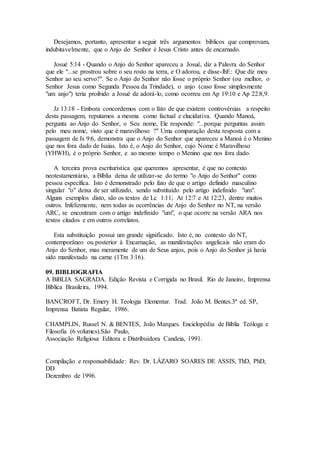 Desejamos, portanto, apresentar a seguir três argumentos bíblicos que comprovam,
indubitavelmente, que o Anjo do Senhor é Jesus Cristo antes de encarnado.
Josué 5:14 - Quando o Anjo do Senhor apareceu a Josué, diz a Palavra do Senhor
que ele "...se prostrou sobre o seu rosto na terra, e O adorou, e disse-lhE: Que diz meu
Senhor ao seu servo?". Se o Anjo do Senhor não fosse o próprio Senhor (ou melhor, o
Senhor Jesus como Segunda Pessoa da Trindade), o anjo (caso fosse simplesmente
"um anjo") teria proibido a Josué de adorá-lo, como ocorreu em Ap 19:10 e Ap 22:8,9.
Jz 13:18 - Embora concordemos com o fato de que existem controvérsias a respeito
desta passagem, reputamos a mesma como factual e elucidativa. Quando Manoá,
pergunta ao Anjo do Senhor, o Seu nome, Ele responde: "...porque perguntas assim
pelo meu nome, visto que é maravilhoso ?" Uma comparação desta resposta com a
passagem de Is 9:6, demonstra que o Anjo do Senhor que apareceu a Manoá é o Menino
que nos fora dado de Isaías. Isto é, o Anjo do Senhor, cujo Nome é Maravilhoso
(YHWH), é o próprio Senhor, e ao mesmo tempo o Menino que nos fora dado.
A terceira prova escriturística que queremos apresentar, é que no contexto
neotestamentário, a Bíblia deixa de utilizar-se do termo "o Anjo do Senhor" como
pessoa específica. Isto é demonstrado pelo fato de que o artigo definido masculino
singular "o" deixa de ser utilizado, sendo substituído pelo artigo indefinido "um".
Alguns exemplos disto, são os textos de Lc 1:11; At 12:7 e At 12:23, dentre muitos
outros. Infelizmente, nem todas as ocorrências de Anjo do Senhor no NT, na versão
ARC, se encontram com o artigo indefinido "um", o que ocorre na versão ARA nos
textos citados e em outros correlatos.
Esta substituição possui um grande significado. Isto é, no contexto do NT,
contemporâneo ou posterior à Encarnação, as manifestações angelicais não eram do
Anjo do Senhor, mas meramente de um de Seus anjos, pois o Anjo do Senhor já havia
sido manifestado na carne (1Tm 3:16).
09. BIBLIOGRAFIA
A BíBLIA SAGRADA. Edição Revista e Corrigida no Brasil. Rio de Janeiro, Imprensa
Bíblica Brasileira, 1994.
BANCROFT, Dr. Emery H. Teologia Elementar. Trad. João M. Bentes.3ª ed. SP,
Imprensa Batista Regular, 1986.
CHAMPLIN, Russel N. & BENTES, João Marques. Enciclopédia de Bíblia Teóloga e
Filosofia (6 volumes).São Paulo,
Associação Religiosa Editora e Distribuidora Candeia, 1991.
Compilação e responsabilidade: Rev. Dr. LÁZARO SOARES DE ASSIS, ThD, PhD,
DD
Dezembro de 1996.
 