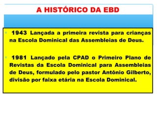 ∗  1943 Lançada a primeira revista para crianças
na Escola Dominical das Assembleias de Deus.
∗  1981 Lançado pela CPAD o Primeiro Plano de
Revistas da Escola Dominical para Assembleias
de Deus, formulado pelo pastor Antônio Gilberto,
divisão por faixa etária na Escola Dominical.
A HISTÓRICO DA EBD
 
