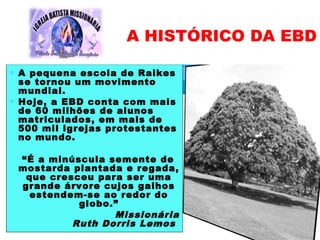 ∗ A pequena escola de Raikes
se tornou um movimento
mundial.
∗ Hoje, a EBD conta com mais
de 60 milhões de alunos
matriculados, em mais de
500 mil igrejas protestantes
no mundo.
“É a minúscula semente de
mostarda plantada e regada,
que cresceu para ser uma
grande árvore cujos galhos
estendem-se ao redor do
globo.”
Missionária
Ruth Dorris Lemos
A HISTÓRICO DA EBD
 