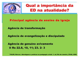 Principal agência de ensino da igreja
∗ Agência de transformação
∗ Agência de evangelização e discipulado
∗ Agência de genuíno avivamento
II Rs 22.8, 10, 11; 23. 2- 3
TULER, Marcos. Abordagens e práticas na pedagogia cristã. 1. ed. Rio de Janeiro, CPAD, 2006
Qual a importância da
ED na atualidade?
 