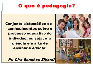 Conjunto sistemático de
conhecimentos sobre o
processo educativo do
indivíduo, ou seja, é a
ciência e a arte de
ensinar e educar.
Pr. Ciro Sanches Zibordi
O que é pedagogia?
 