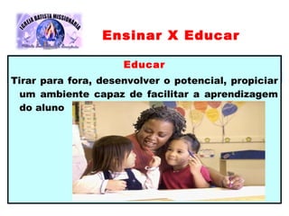 Educar
Tirar para fora, desenvolver o potencial, propiciar
um ambiente capaz de facilitar a aprendizagem
do aluno
Ensinar X Educar
 