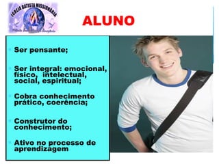 ∗ Ser pensante;
∗ Ser integral: emocional,
físico, intelectual,
social, espiritual;
∗ Cobra conhecimento
prático, coerência;
∗ Construtor do
conhecimento;
∗ Ativo no processo de
aprendizagem
ALUNO
 