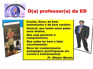 ∗ Crente, firme, de bom
testemunho e de bom caráter;
∗ Amável, que tenha amor pelos
seus alunos;
∗ Que seja paciente e
compreensivo;
∗ Que saiba ler bem e falar
corretamente;
∗ Deve ter conhecimento
pedagógico (participação em
cursos e treinamentos)
Pr. Eliezer Morais
O(a) professor(a) da ED
 