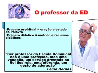 ∗Preparo espiritual = oração e estudo
da Palavra
∗Preparo didático = método e recursos
didáticos
“Ser professor da Escola Dominical
não é uma profissão, mas uma
vocação, um serviço prestado ao
Rei dos reis, uma oferenda, um
gesto de adoração”
Lécio Dornas
O professor da ED
 