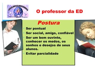 Postura
∗ Ser pontual
∗ Ser social, amigo, confiável
∗ Ser um bom ouvinte,
conhecer os medos, os
sonhos e desejos de seus
alunos.
∗ Evitar parcialidade
O professor da ED
 