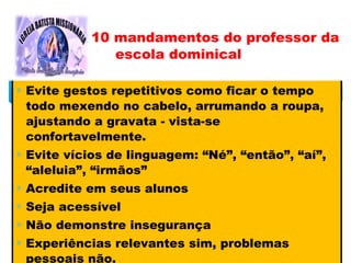 ∗ Evite gestos repetitivos como ficar o tempo
todo mexendo no cabelo, arrumando a roupa,
ajustando a gravata - vista-se
confortavelmente.
∗ Evite vícios de linguagem: “Né”, “então”, “aí”,
“aleluia”, “irmãos”
∗ Acredite em seus alunos
∗ Seja acessível
∗ Não demonstre insegurança
∗ Experiências relevantes sim, problemas
pessoais não.
10 mandamentos do professor da
escola dominical
 