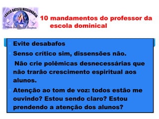 ∗ Evite desabafos
∗ Senso crítico sim, dissensões não.
Não crie polêmicas desnecessárias que
não trarão crescimento espiritual aos
alunos.
∗ Atenção ao tom de voz: todos estão me
ouvindo? Estou sendo claro? Estou
prendendo a atenção dos alunos?
10 mandamentos do professor da
escola dominical
 