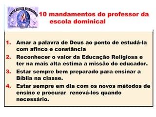 1. Amar a palavra de Deus ao ponto de estudá-la
com afinco e constância
2. Reconhecer o valor da Educação Religiosa e
ter na mais alta estima a missão do educador.
3. Estar sempre bem preparado para ensinar a
Bíblia na classe.
4. Estar sempre em dia com os novos métodos de
ensino e procurar renová-los quando
necessário.
10 mandamentos do professor da
escola dominical
 