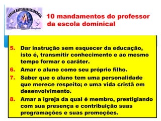 5. Dar instrução sem esquecer da educação,
isto é, transmitir conhecimento e ao mesmo
tempo formar o caráter.
6. Amar o aluno como seu próprio filho.
7. Saber que o aluno tem uma personalidade
que merece respeito; e uma vida cristã em
desenvolvimento.
8. Amar a igreja da qual é membro, prestigiando
com sua presença e contribuição suas
programações e suas promoções.
10 mandamentos do professor
da escola dominical
 
