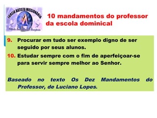 9. Procurar em tudo ser exemplo digno de ser
seguido por seus alunos.
10. Estudar sempre com o fim de aperfeiçoar-se
para servir sempre melhor ao Senhor.
Baseado no texto Os Dez Mandamentos do
Professor, de Luciano Lopes.
10 mandamentos do professor
da escola dominical
 