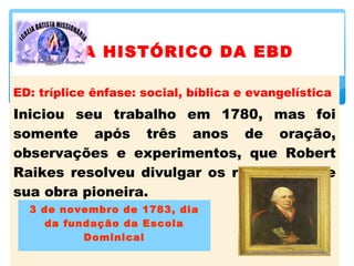 ED: tríplice ênfase: social, bíblica e evangelística
Iniciou seu trabalho em 1780, mas foi
somente após três anos de oração,
observações e experimentos, que Robert
Raikes resolveu divulgar os resultados de
sua obra pioneira.
3 de novembro de 1783, dia
da fundação da Escola
Dominical
A HISTÓRICO DA EBD
 