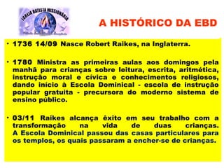 • 1736 14/09 Nasce Robert Raikes, na Inglaterra.
• 1780 Ministra as primeiras aulas aos domingos pela
manhã para crianças sobre leitura, escrita, aritmética,
instrução moral e cívica e conhecimentos religiosos,
dando início à Escola Dominical - escola de instrução
popular gratuita - precursora do moderno sistema de
ensino público.
• 03/11 Raikes alcança êxito em seu trabalho com a
transformação na vida de duas crianças.
A Escola Dominical passou das casas particulares para
os templos, os quais passaram a encher-se de crianças.
A HISTÓRICO DA EBD
 