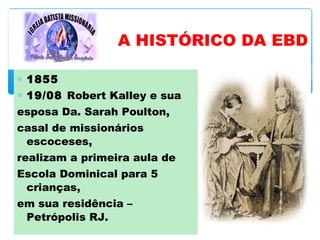 ∗ 1855
∗ 19/08 Robert Kalley e sua
esposa Da. Sarah Poulton,
casal de missionários
escoceses,
realizam a primeira aula de
Escola Dominical para 5
crianças,
em sua residência –
Petrópolis RJ.
A HISTÓRICO DA EBD
 