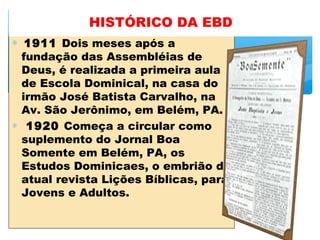∗  1911 Dois meses após a
fundação das Assembléias de
Deus, é realizada a primeira aula
de Escola Dominical, na casa do
irmão José Batista Carvalho, na
Av. São Jerônimo, em Belém, PA.
∗  1920 Começa a circular como
suplemento do Jornal Boa
Somente em Belém, PA, os
Estudos Dominicaes, o embrião da
atual revista Lições Bíblicas, para
Jovens e Adultos.
HISTÓRICO DA EBD
 