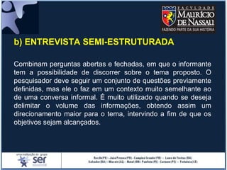 b) ENTREVISTA SEMI-ESTRUTURADA
Combinam perguntas abertas e fechadas, em que o informante
tem a possibilidade de discorrer sobre o tema proposto. O
pesquisador deve seguir um conjunto de questões previamente
definidas, mas ele o faz em um contexto muito semelhante ao
de uma conversa informal. É muito utilizado quando se deseja
delimitar o volume das informações, obtendo assim um
direcionamento maior para o tema, intervindo a fim de que os
objetivos sejam alcançados.
 