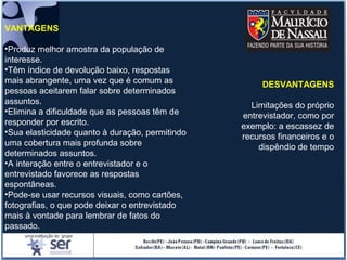VANTAGENS
•Produz melhor amostra da população de
interesse.
•Têm índice de devolução baixo, respostas
mais abrangente, uma vez que é comum as
pessoas aceitarem falar sobre determinados
assuntos.
•Elimina a dificuldade que as pessoas têm de
responder por escrito.
•Sua elasticidade quanto à duração, permitindo
uma cobertura mais profunda sobre
determinados assuntos.
•A interação entre o entrevistador e o
entrevistado favorece as respostas
espontâneas.
•Pode-se usar recursos visuais, como cartões,
fotografias, o que pode deixar o entrevistado
mais à vontade para lembrar de fatos do
passado.
DESVANTAGENS
Limitações do próprio
entrevistador, como por
exemplo: a escassez de
recursos financeiros e o
dispêndio de tempo
 