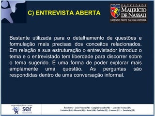 C) ENTREVISTA ABERTA
Bastante utilizada para o detalhamento de questões e
formulação mais precisas dos conceitos relacionados.
Em relação a sua estruturação o entrevistador introduz o
tema e o entrevistado tem liberdade para discorrer sobre
o tema sugerido. É uma forma de poder explorar mais
amplamente uma questão. As perguntas são
respondidas dentro de uma conversação informal.
 